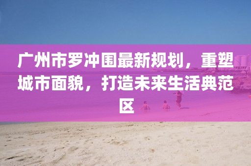 广州市罗冲围最新规划，重塑城市面貌，打造未来生活典范区