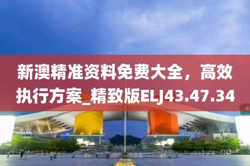 新澳精准资料免费大全，高效执行方案_精致版ELJ43.47.34