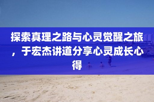 探索真理之路与心灵觉醒之旅，于宏杰讲道分享心灵成长心得