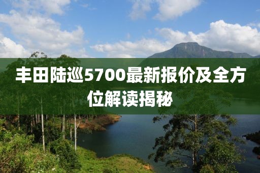 丰田陆巡5700最新报价及全方位解读揭秘