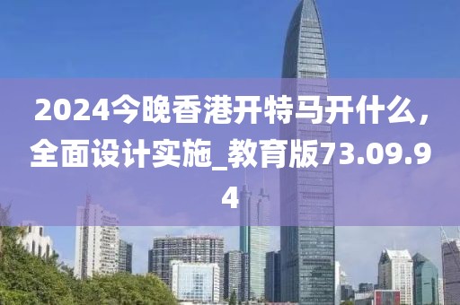2024今晚香港开特马开什么，全面设计实施_教育版73.09.94