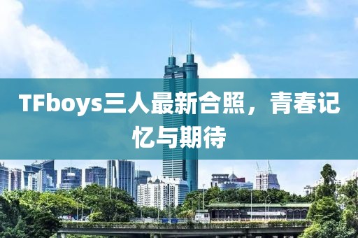 TFboys三人最新合照，青春记忆与期待