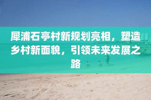 犀浦石亭村新规划亮相，塑造乡村新面貌，引领未来发展之路