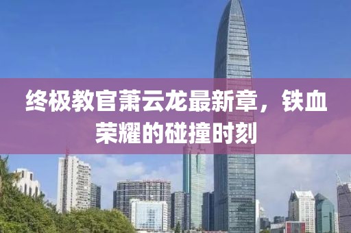 终极教官萧云龙最新章，铁血荣耀的碰撞时刻