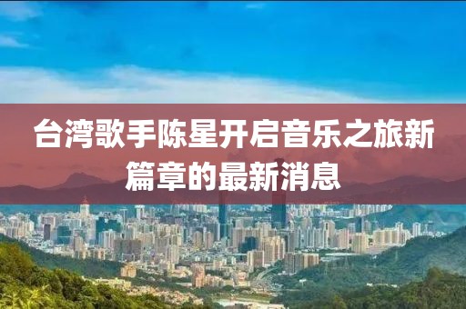 台湾歌手陈星开启音乐之旅新篇章的最新消息