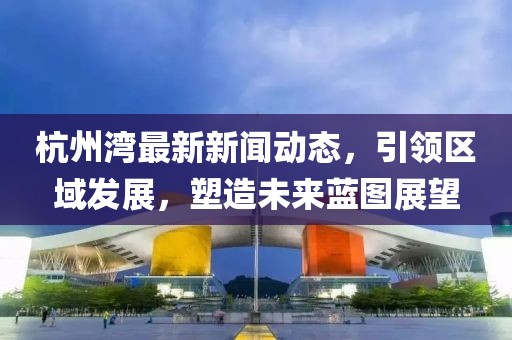 杭州湾最新新闻动态，引领区域发展，塑造未来蓝图展望