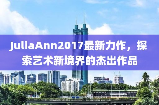 JuliaAnn2017最新力作，探索艺术新境界的杰出作品