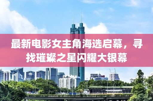 最新电影女主角海选启幕，寻找璀璨之星闪耀大银幕