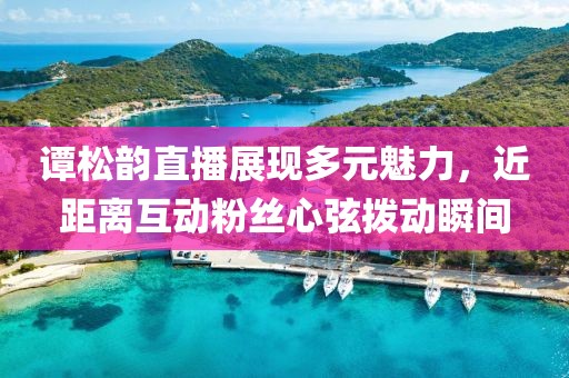 谭松韵直播展现多元魅力，近距离互动粉丝心弦拨动瞬间
