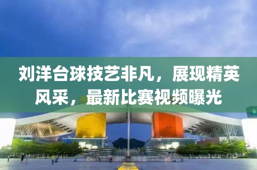 刘洋台球技艺非凡，展现精英风采，最新比赛视频曝光