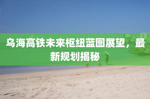 乌海高铁未来枢纽蓝图展望，最新规划揭秘