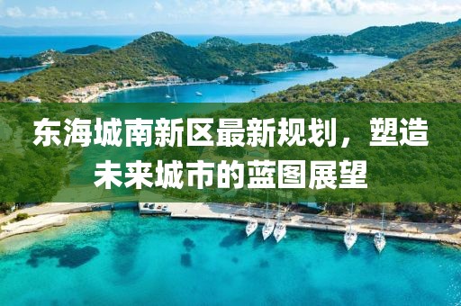 东海城南新区最新规划，塑造未来城市的蓝图展望