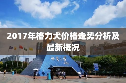 2017年格力犬价格走势分析及最新概况