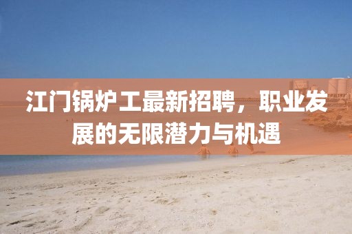 江门锅炉工最新招聘，职业发展的无限潜力与机遇