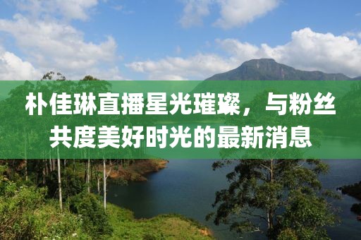 朴佳琳直播星光璀璨，与粉丝共度美好时光的最新消息