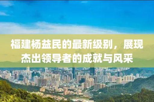 福建杨益民的最新级别，展现杰出领导者的成就与风采