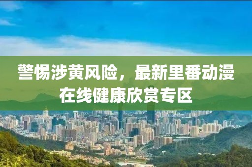 警惕涉黄风险，最新里番动漫在线健康欣赏专区