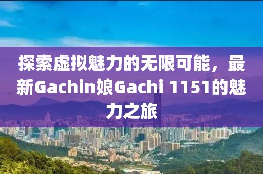 探索虚拟魅力的无限可能，最新Gachin娘Gachi 1151的魅力之旅