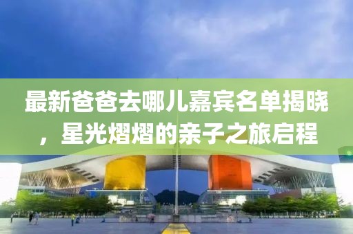 最新爸爸去哪儿嘉宾名单揭晓，星光熠熠的亲子之旅启程