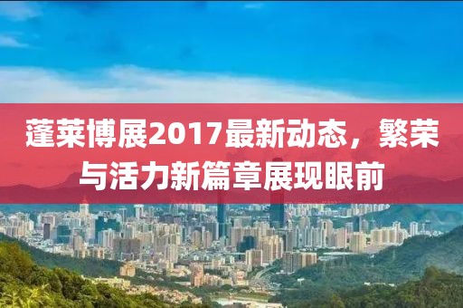 蓬莱博展2017最新动态，繁荣与活力新篇章展现眼前