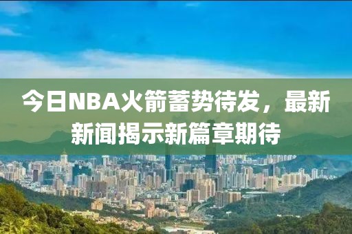 今日NBA火箭蓄势待发，最新新闻揭示新篇章期待