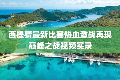 西提猜最新比赛热血激战再现巅峰之战视频实录