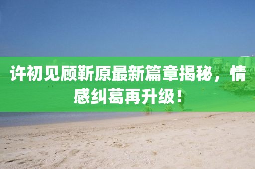 许初见顾靳原最新篇章揭秘，情感纠葛再升级！