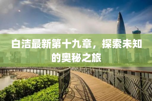 白洁最新第十九章，探索未知的奥秘之旅