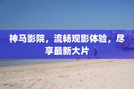 神马影院，流畅观影体验，尽享最新大片