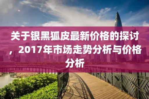 关于银黑狐皮最新价格的探讨，2017年市场走势分析与价格分析