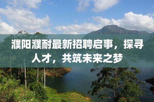 濮阳濮耐最新招聘启事，探寻人才，共筑未来之梦