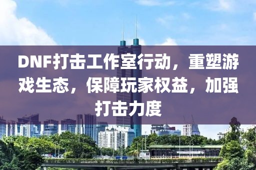 DNF打击工作室行动，重塑游戏生态，保障玩家权益，加强打击力度