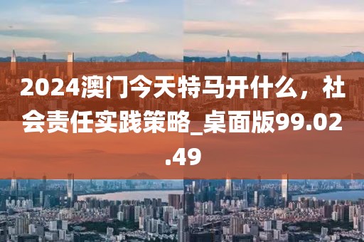 2024澳门今天特马开什么，社会责任实践策略_桌面版99.02.49