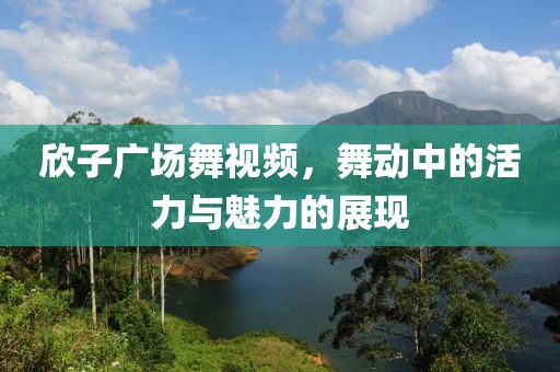 欣子广场舞视频，舞动中的活力与魅力的展现