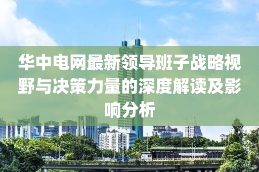 华中电网最新领导班子战略视野与决策力量的深度解读及影响分析