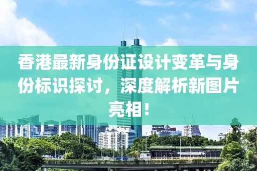 香港最新身份证设计变革与身份标识探讨，深度解析新图片亮相！