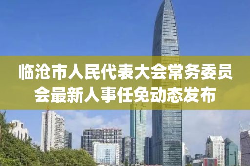 临沧市人民代表大会常务委员会最新人事任免动态发布
