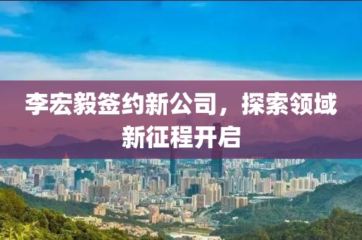 李宏毅签约新公司，探索领域新征程开启