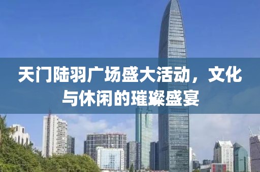 天门陆羽广场盛大活动，文化与休闲的璀璨盛宴