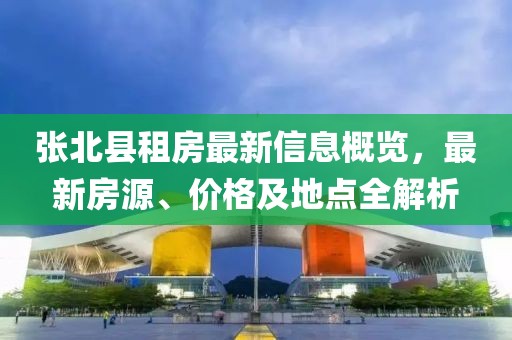 张北县租房最新信息概览，最新房源、价格及地点全解析