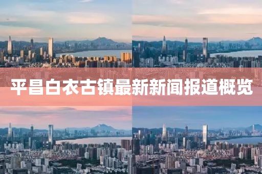 平昌白衣古镇最新新闻报道概览