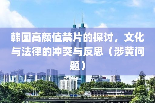 韩国高颜值禁片的探讨，文化与法律的冲突与反思（涉黄问题）