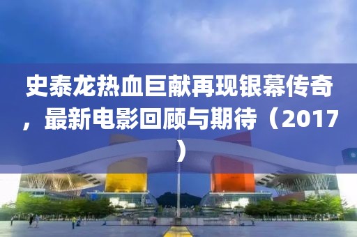 史泰龙热血巨献再现银幕传奇，最新电影回顾与期待（2017）