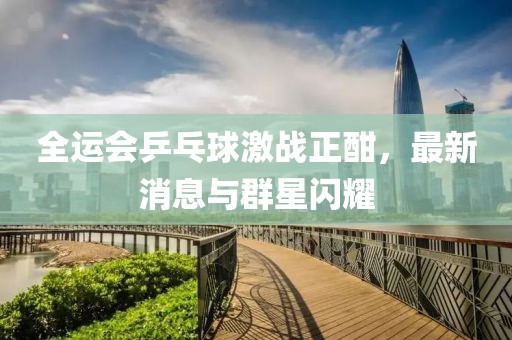 全运会乒乓球激战正酣，最新消息与群星闪耀