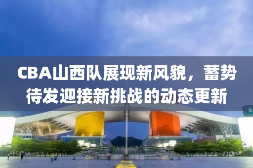 CBA山西队展现新风貌，蓄势待发迎接新挑战的动态更新
