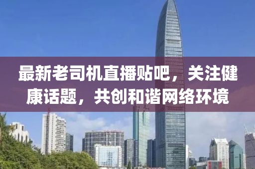 最新老司机直播贴吧，关注健康话题，共创和谐网络环境