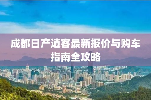 成都日产逍客最新报价与购车指南全攻略