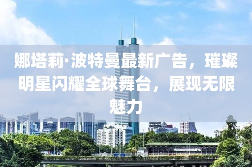 娜塔莉·波特曼最新广告，璀璨明星闪耀全球舞台，展现无限魅力