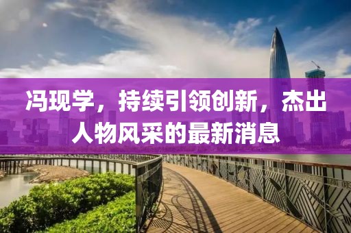 冯现学，持续引领创新，杰出人物风采的最新消息