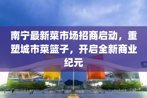 南宁最新菜市场招商启动，重塑城市菜篮子，开启全新商业纪元